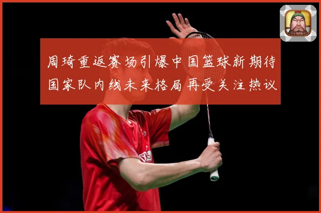 周琦重返赛场引爆中国篮球新期待国家队内线未来格局再受关注热议解析
