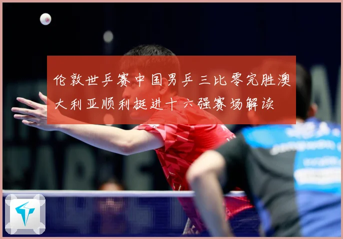 伦敦世乒赛中国男乒三比零完胜澳大利亚顺利挺进十六强赛场解读