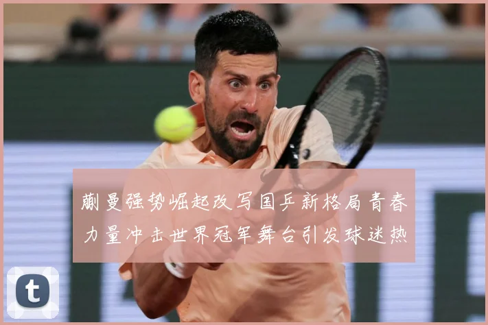 蒯曼强势崛起改写国乒新格局青春力量冲击世界冠军舞台引发球迷热议解析
