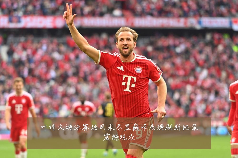 叶诗文游泳赛场风采尽显巅峰表现刷新纪录震撼观众